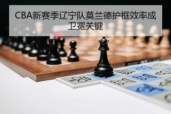 CBA新赛季辽宁队莫兰德护框效率成卫冕关键 | Leyu
